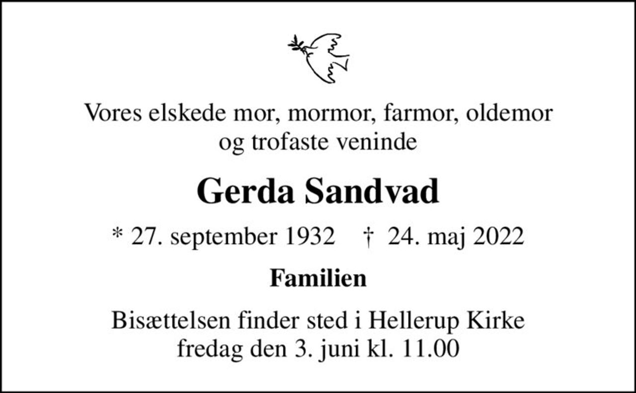 Vores elskede mor, mormor, farmor, oldemor og trofaste veninde
Gerda Sandvad
* 27. september 1932    ✝ 24. maj 2022
Familien
Bisættelsen finder sted i Hellerup Kirke  fredag den 3. juni kl. 11.00