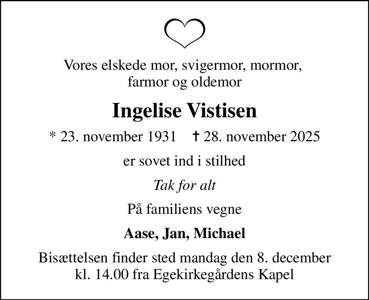 Vores elskede mor, svigermor, mormor,  farmor og oldemor
Ingelise Vistisen
* 23. november 1931    ✝ 28. november 2025
er sovet ind i stilhed
Tak for alt
På familiens vegne
Aase, Jan, Michael
Bisættelsen finder sted mandag den 8. december kl. 14.00 fra Egekirkegårdens Kapel