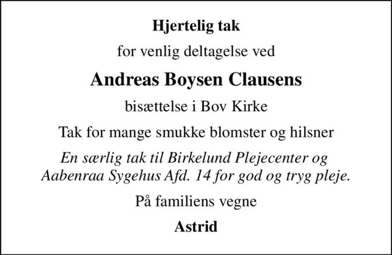 Hjertelig tak
for venlig deltagelse ved
Andreas Boysen Clausens
bisættelse i Bov Kirke
Tak for mange smukke blomster og hilsner
En særlig tak til Birkelund Plejecenter og  Aabenraa Sygehus Afd. 14 for god og tryg pleje.
På familiens vegne
Astrid