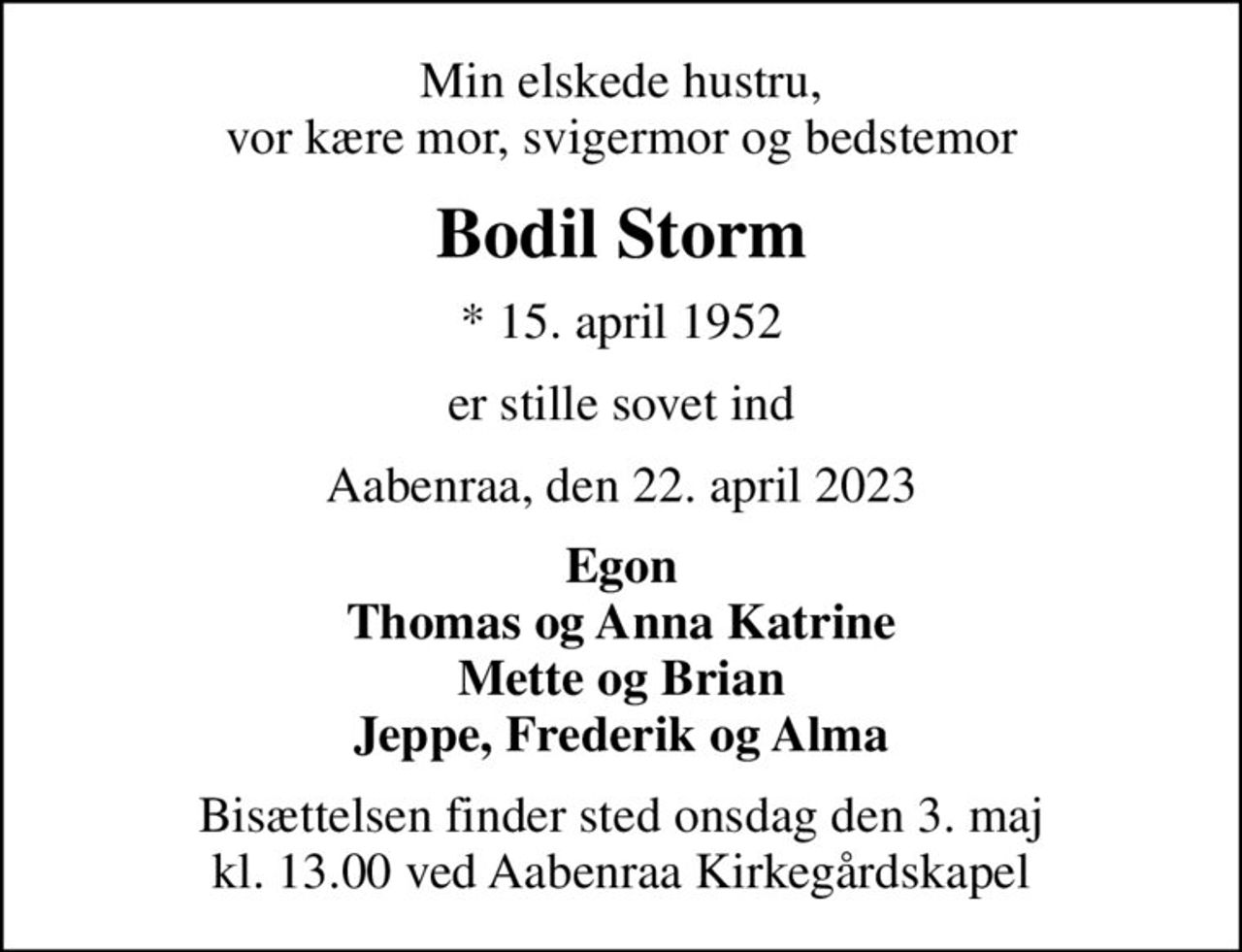 Min elskede hustru, vor kære mor, svigermor og bedstemor
Bodil Storm
* 15. april 1952
er stille sovet ind
Aabenraa, den 22. april 2023
Egon Thomas og Anna Katrine Mette og Brian Jeppe, Frederik og Alma
Bisættelsen finder sted onsdag den 3. maj kl. 13.00 ved Aabenraa Kirkegårdskapel