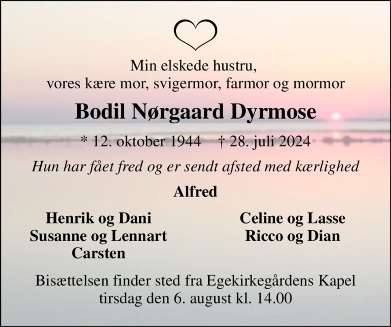 Min elskede hustru,  vores kære mor, svigermor, farmor og mormor 
Bodil Nørgaard Dyrmose 
*​ 12. oktober 1944​    †​ 28. juli 2024 
Hun har fået fred og er sendt afsted med kærlighed 
Alfred 
Henrik og Dani Susanne og Lennart Carsten 
Celine og Lasse Ricco og Dian 
Bisættelsen​ finder sted fra Egekirkegårdens Kapel​ tirsdag den 6. august​ kl. 14.00