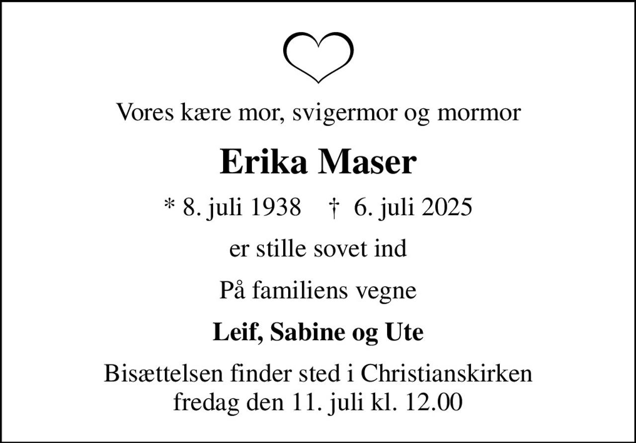 Vores kære mor, svigermor og mormor
Erika Maser
* 8. juli 1938    ✝ 6. juli 2025
er stille sovet ind
På familiens vegne
Leif, Sabine og Ute
Bisættelsen finder sted i Christianskirken  fredag den 11. juli kl. 12.00