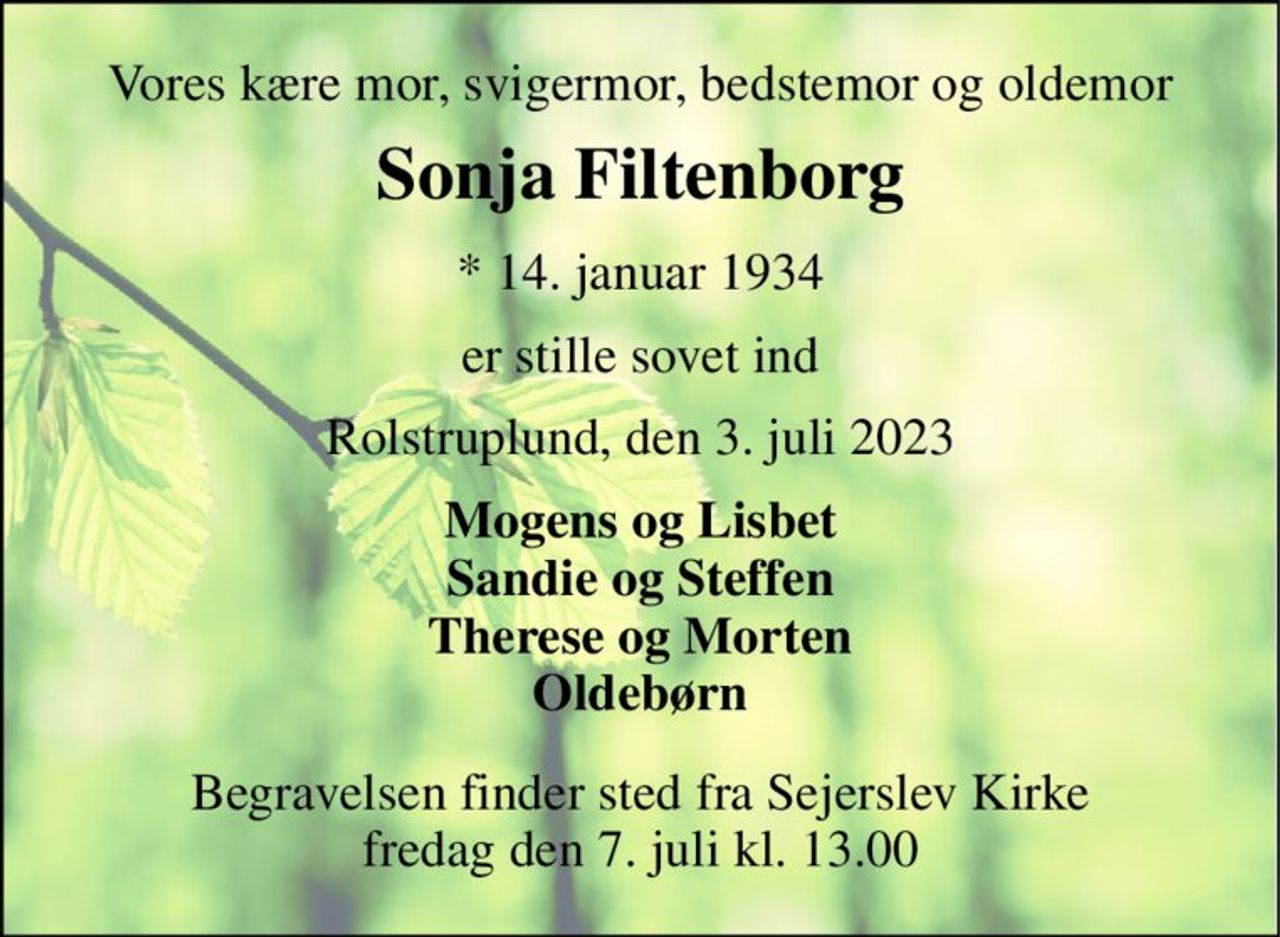 Vores kære mor, svigermor, bedstemor og oldemor 
Sonja Filtenborg 
* 14. januar 1934 
er stille sovet ind 
Rolstruplund, den 3. juli 2023 
Mogens og Lisbet Sandie og Steffen Therese og Morten Oldebørn 
Begravelsen finder sted fra Sejerslev Kirke fredag den 7. juli kl. 13.00
