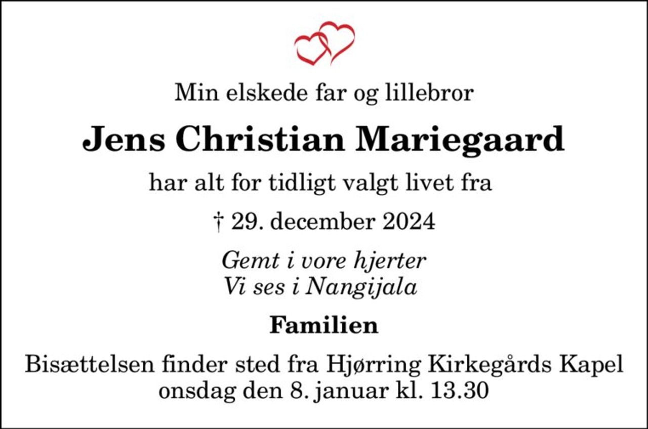 Min elskede far og lillebror
Jens Christian Mariegaard
har alt for tidligt valgt livet fra 
✝ 29. december 2024
Gemt i vore hjerter Vi ses i Nangijala 
Familien
Bisættelsen finder sted fra Hjørring Kirkegårds Kapel  onsdag den 8. januar kl. 13.30