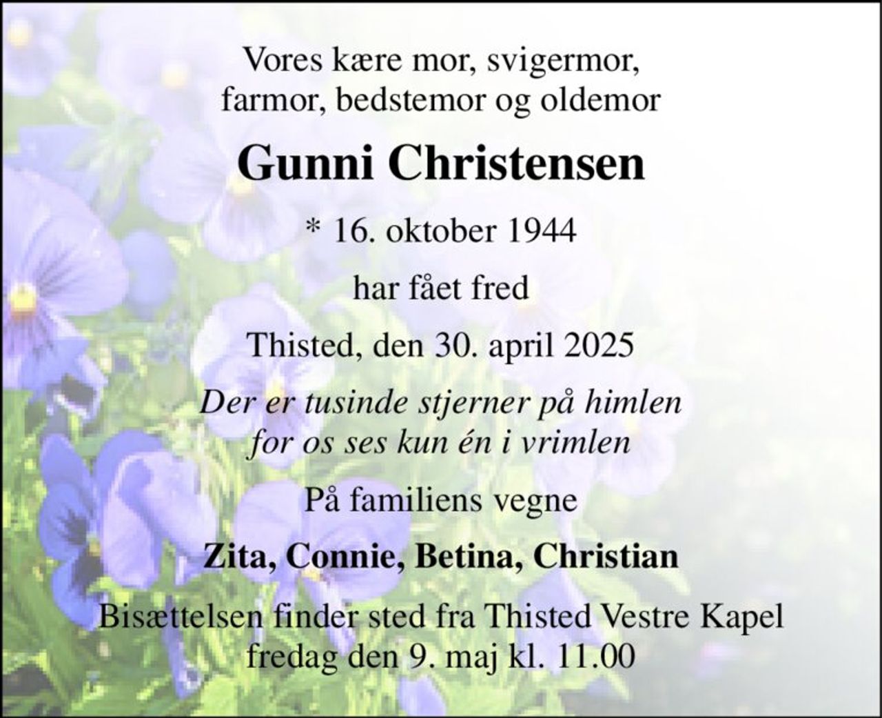 Vores kære mor, svigermor, farmor, bedstemor og oldemor 
Gunni Christensen 
*​ 16. oktober 1944 
har fået fred 
Thisted, den 30. april 2025 
Der er tusinde stjerner på himlen for os ses kun én i vrimlen 
På familiens vegne 
Zita, Connie, Betina, Christian 
Bisættelsen​ finder sted fra Thisted Vestre Kapel​ fredag den 9. maj​ kl. 11.00