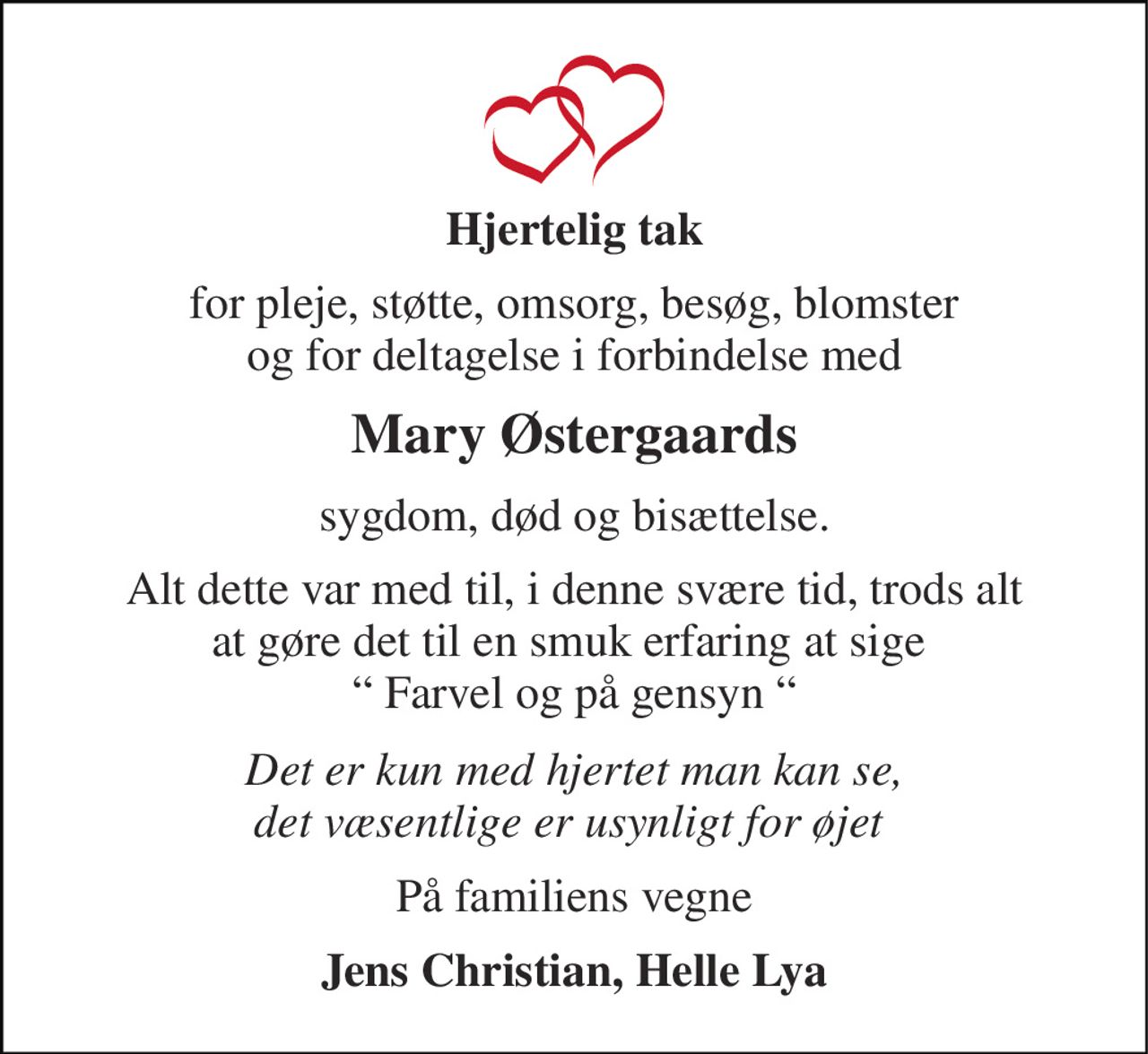 Hjertelig tak 
for pleje, støtte, omsorg, besøg, blomster og for deltagelse i forbindelse med 
Mary Østergaards 
sygdom, død og bisættelse. 
Alt dette var med til, i denne svære tid, trods alt at gøre det til en smuk erfaring at sige  “ Farvel og på gensyn “ 
Det er kun med hjertet man kan se, det væsentlige er usynligt for øjet  
På familiens vegne 
Jens Christian, Helle Lya