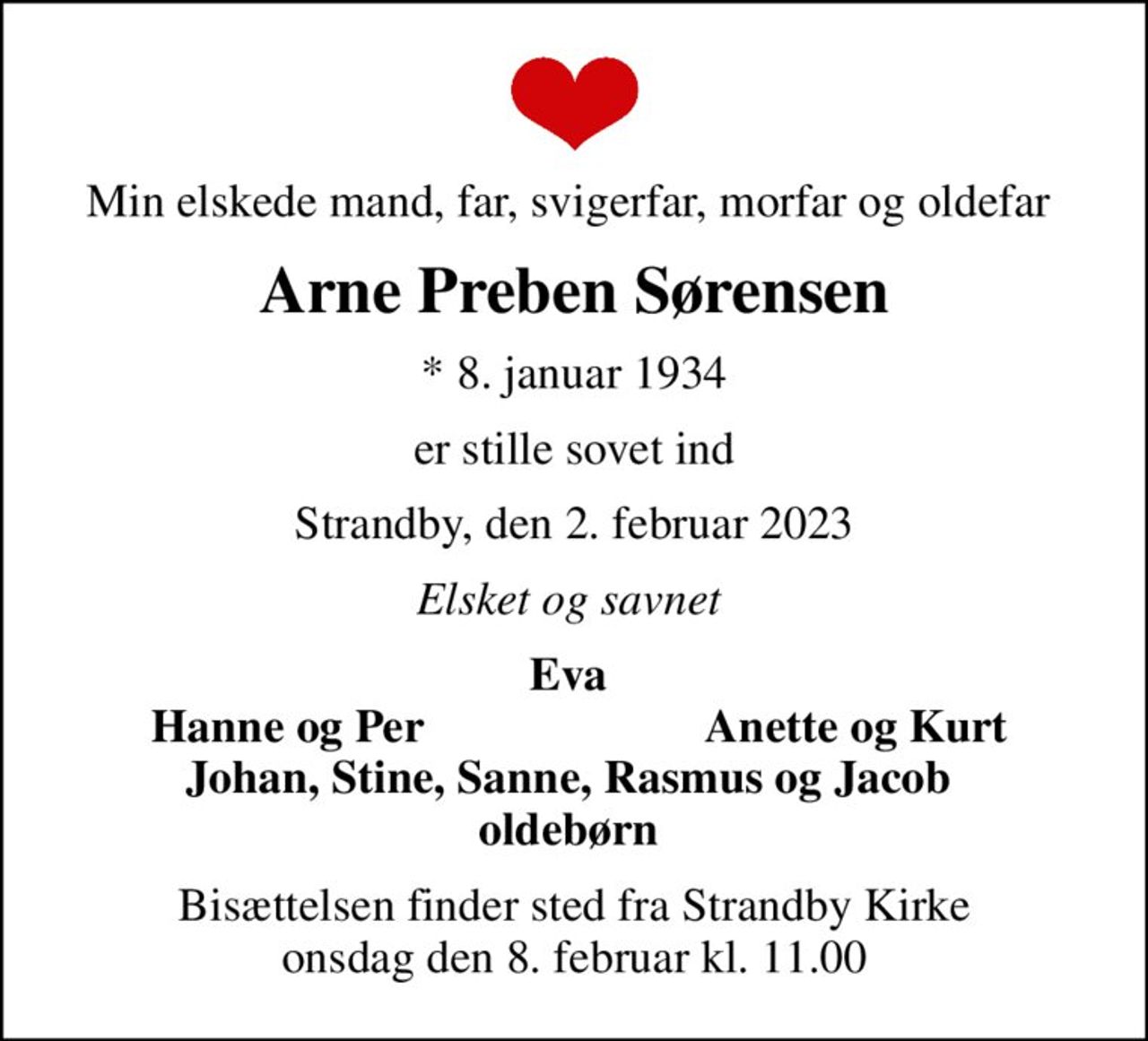 Min elskede mand, far, svigerfar, morfar og oldefar 
Arne Preben Sørensen
* 8. januar 1934
er stille sovet ind
Strandby, den 2. februar 2023
Elsket og savnet 
Eva 
Hanne og Per
Anette og Kurt 
Bisættelsen finder sted fra Strandby Kirke  onsdag den 8. februar kl. 11.00