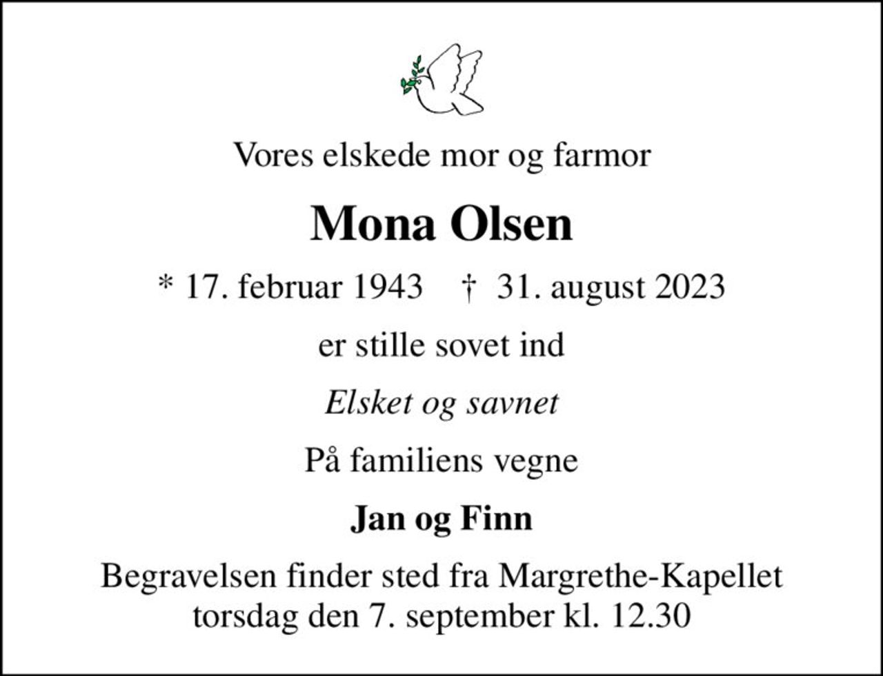 Vores elskede mor og farmor
Mona Olsen
* 17. februar 1943    ✝ 31. august 2023
er stille sovet ind
Elsket og savnet
På familiens vegne
Jan og Finn
Begravelsen finder sted fra Margrethe-Kapellet  torsdag den 7. september kl. 12.30