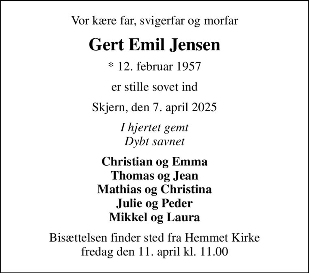 Vor kære far, svigerfar og morfar
Gert Emil Jensen
* 12. februar 1957
er stille sovet ind
Skjern, den 7. april 2025
I hjertet gemt Dybt savnet
Christian og Emma Thomas og Jean Mathias og Christina Julie og Peder Mikkel og Laura
Bisættelsen finder sted fra Hemmet Kirke  fredag den 11. april kl. 11.00