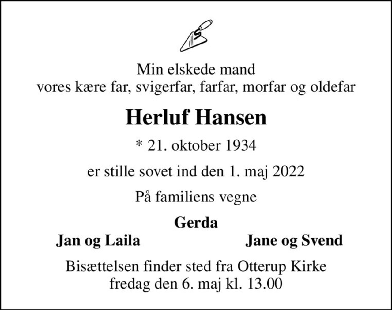Min elskede mand vores kære far, svigerfar, farfar, morfar og oldefar
Herluf Hansen
* 21. oktober 1934
er stille sovet ind den 1. maj 2022
På familiens vegne
Gerda
Jan og Laila
Jane og Svend
Bisættelsen finder sted fra Otterup Kirke  fredag den 6. maj kl. 13.00