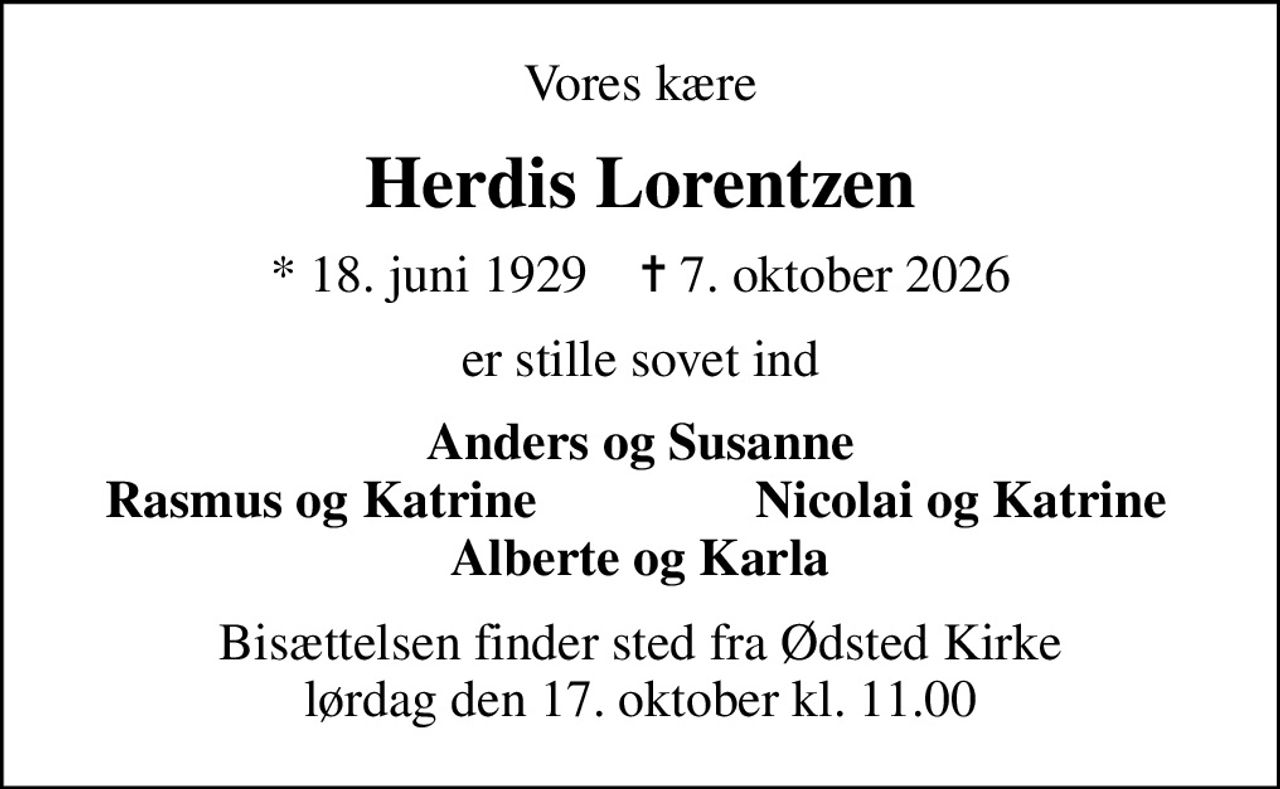Vores kære
Herdis Lorentzen
* 18. juni 1929    ✝ 7. oktober 2026
er stille sovet ind
Anders og Susanne
Rasmus og Katrine
Nicolai og Katrine
Bisættelsen finder sted fra Ødsted Kirke  lørdag den 17. oktober kl. 11.00