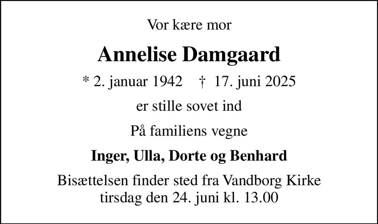 Vor kære mor
Annelise Damgaard
* 2. januar 1942    ✝ 17. juni 2025
er stille sovet ind
På familiens vegne
Inger, Ulla, Dorte og Benhard
Bisættelsen finder sted fra Vandborg Kirke  tirsdag den 24. juni kl. 13.00