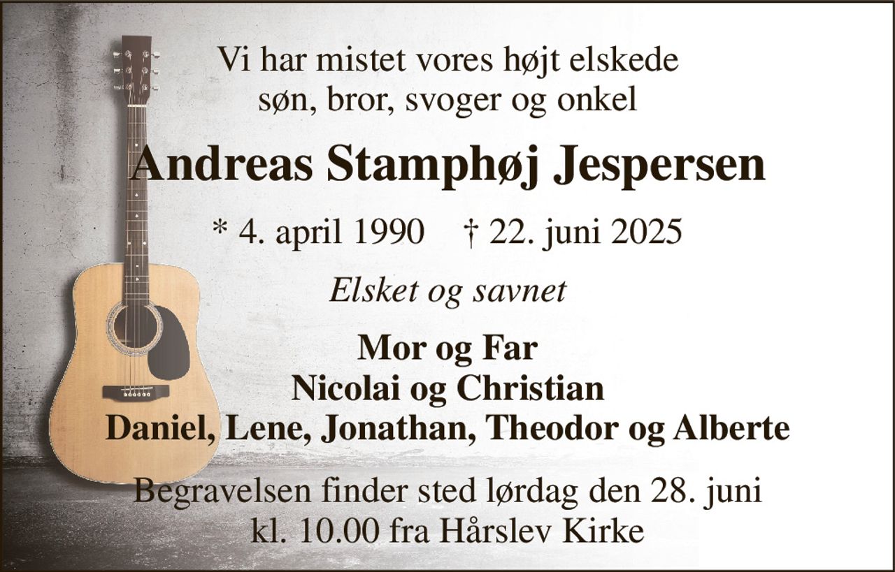 Vi har mistet vores højt elskede søn, bror, svoger og onkel 
Andreas Stamphøj Jespersen 
*​ 4. april 1990​    †​ 22. juni 2025 
Elsket og savnet 
Mor og Far Nicolai og Christian Daniel, Lene, Jonathan, Theodor og Alberte 
Begravelsen​ finder sted lørdag den 28. juni​ kl. 10.00 fra Hårslev Kirke