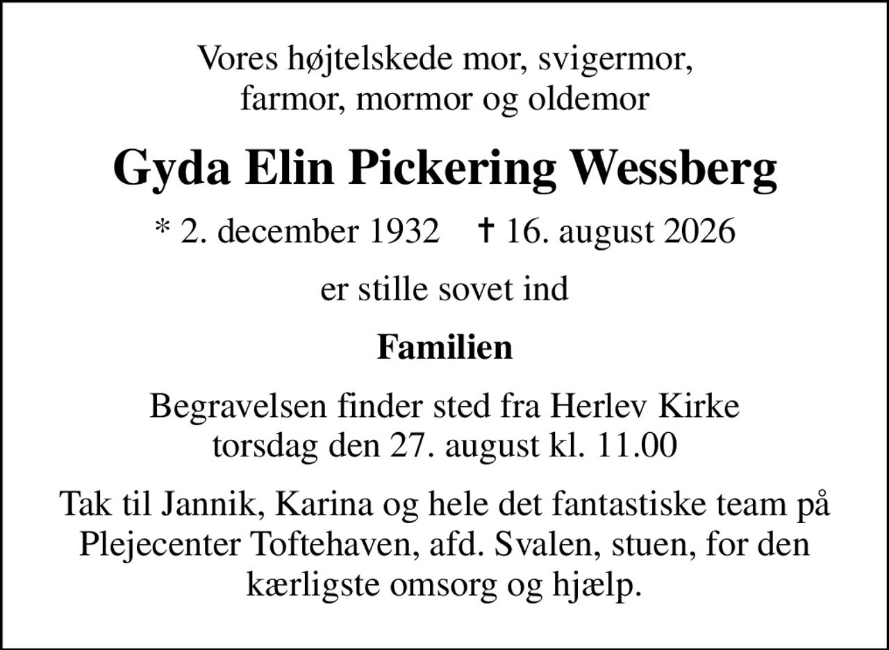 Vores højtelskede mor, svigermor, farmor, mormor og oldemor
Gyda Elin Pickering Wessberg
* 2. december 1932    ✝ 16. august 2026
er stille sovet ind
Familien
Begravelsen finder sted fra Herlev Kirke torsdag den 27. august kl. 11.00
Tak til Jannik, Karina og hele det fantastiske team  på Plejecenter Toftehaven, afd. Svalen, stuen,  for den kærligste omsorg og hjælp.