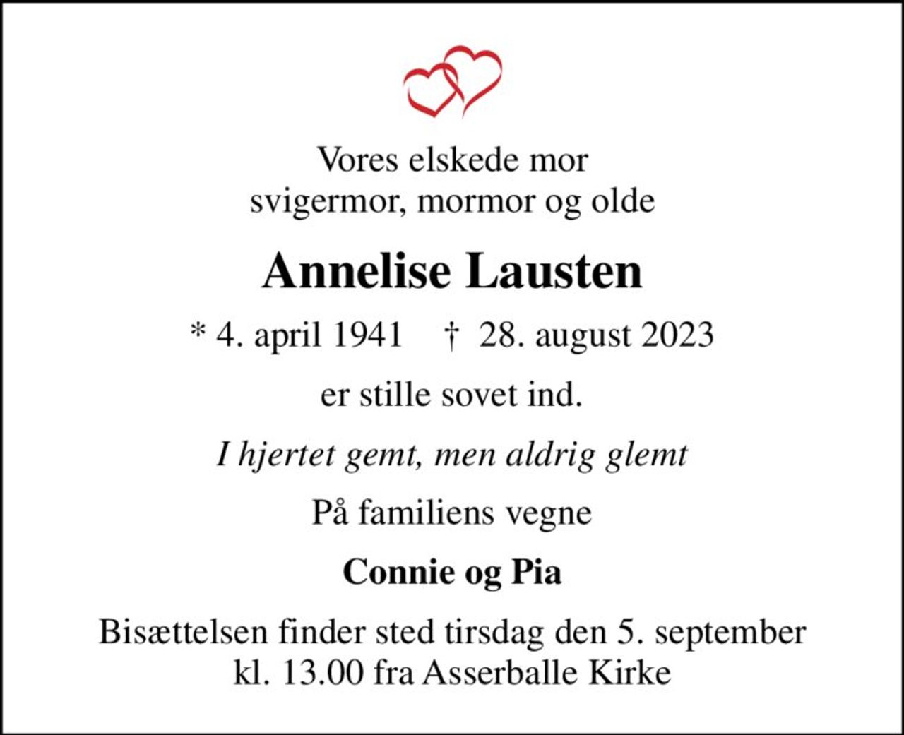 Vores elskede mor svigermor, mormor og olde
Annelise Lausten
* 4. april 1941    ✝ 28. august 2023
er stille sovet ind.
I hjertet gemt, men aldrig glemt
På familiens vegne
Connie og Pia
Bisættelsen finder sted tirsdag den 5. september kl. 13.00 fra Asserballe Kirke