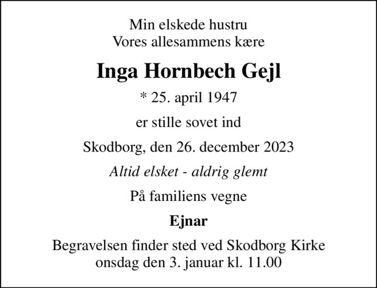 Min elskede hustru Vores allesammens kære
Inga Hornbech Gejl
* 25. april 1947
er stille sovet ind
Skodborg, den 26. december 2023
Altid elsket - aldrig glemt
På familiens vegne
Ejnar
Begravelsen finder sted ved Skodborg Kirke  onsdag den 3. januar kl. 11.00