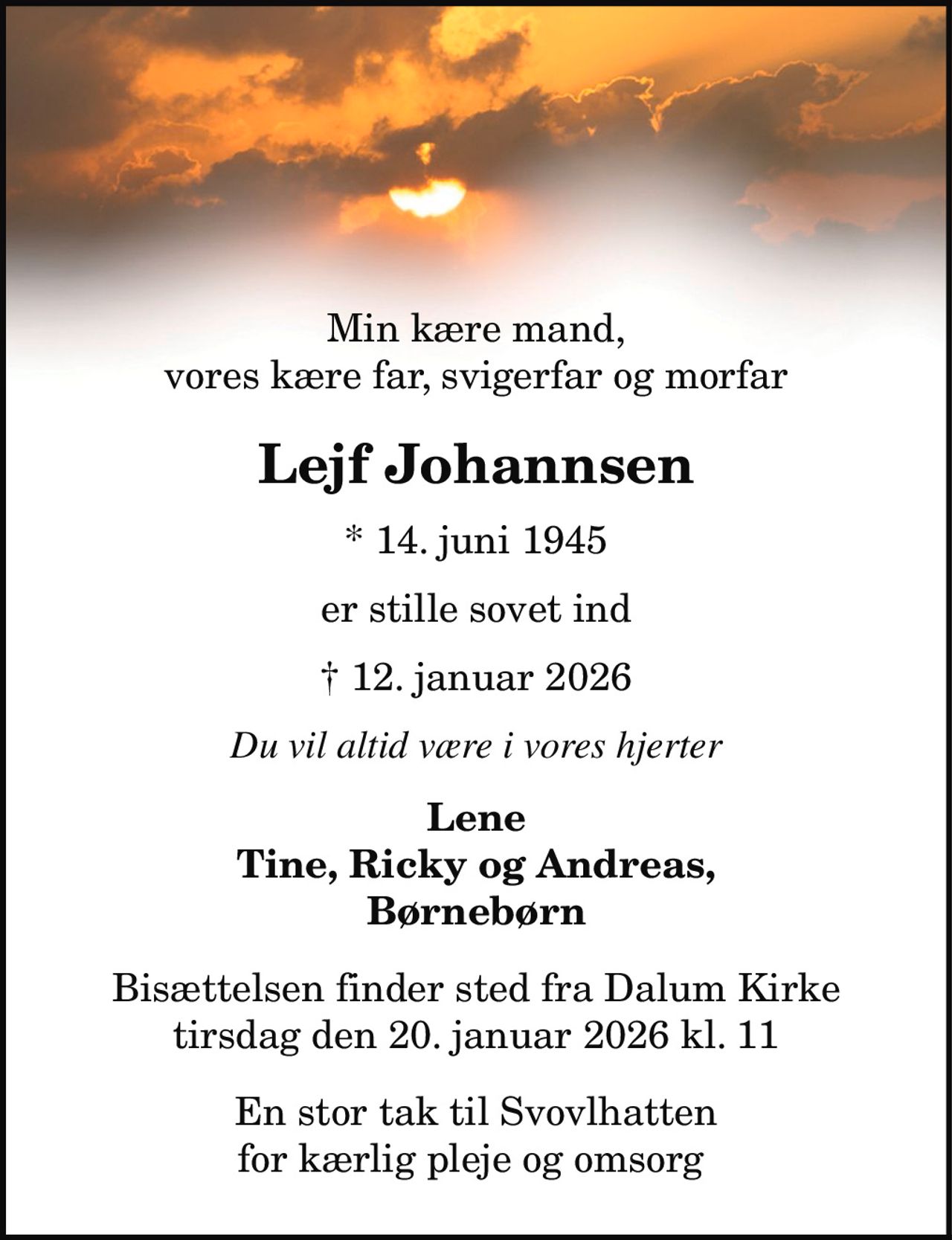 Min kære mand,
vores kære far, svigerfar og morfar
Lejf Johannsen
* 14. juni 1945
er stille sovet ind
† 12. januar 2026
Du vil altid være i vores hjerter
Lene
Tine, Ricky og Andreas,
Børnebørn
Bisættelsen finder sted fra Dalum Kirke
tirsdag den 20. januar 2026 kl. 11
En stor tak til Svovlhatten
for kærlig pleje og omsorg