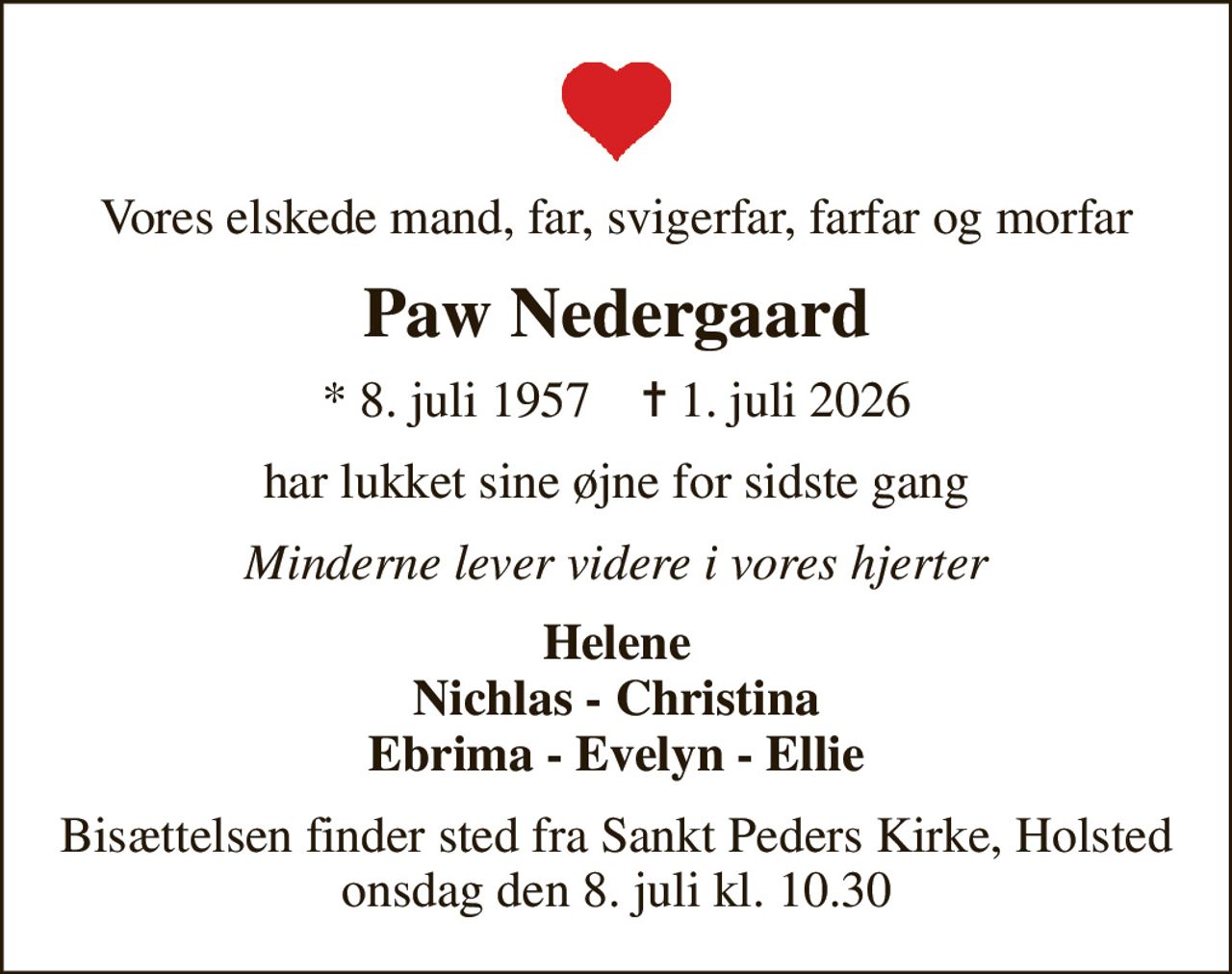 Vores elskede mand, far, svigerfar, farfar og morfar
Paw Nedergaard
* 8. juli 1957    ✝ 1. juli 2026
har lukket sine øjne for sidste gang
Minderne lever videre i vores hjerter
Helene Nichlas - Christina Ebrima - Evelyn - Ellie
Bisættelsen finder sted fra Sankt Peders Kirke, Holsted  onsdag den 8. juli kl. 10.30