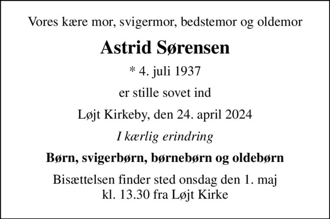 Vores kære mor, svigermor, bedstemor og oldemor
Astrid Sørensen
* 4. juli 1937
er stille sovet ind
Løjt Kirkeby, den 24. april 2024
I kærlig erindring
Børn, svigerbørn, børnebørn og oldebørn
Bisættelsen finder sted onsdag den 1. maj kl. 13.30 fra Løjt Kirke