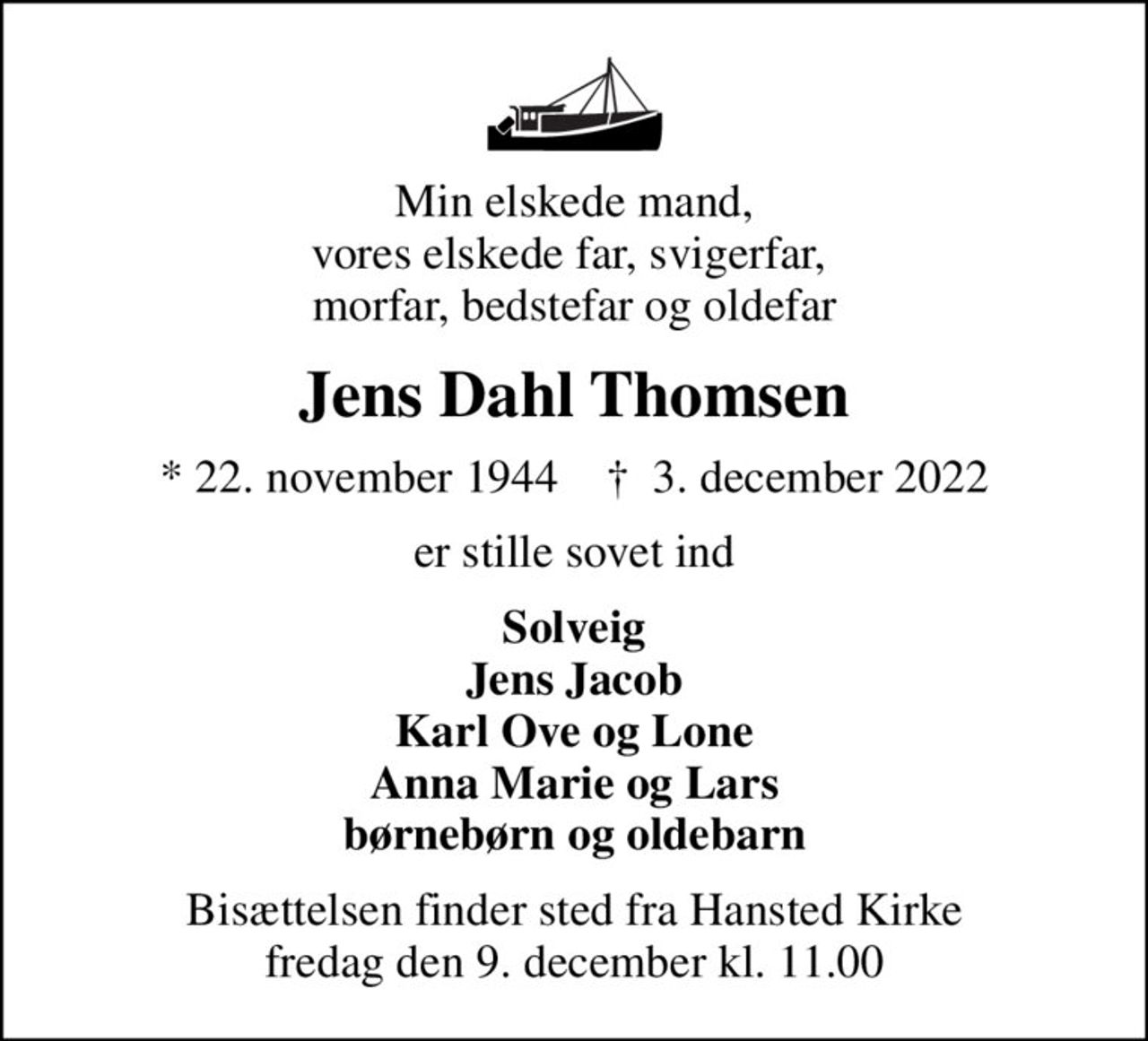 Min elskede mand, vores elskede far, svigerfar,  morfar, bedstefar og oldefar
Jens Dahl Thomsen
* 22. november 1944    ✝ 3. december 2022
er stille sovet ind
Solveig Jens Jacob Karl Ove og Lone Anna Marie og Lars børnebørn og oldebarn
Bisættelsen finder sted fra Hansted Kirke  fredag den 9. december kl. 11.00