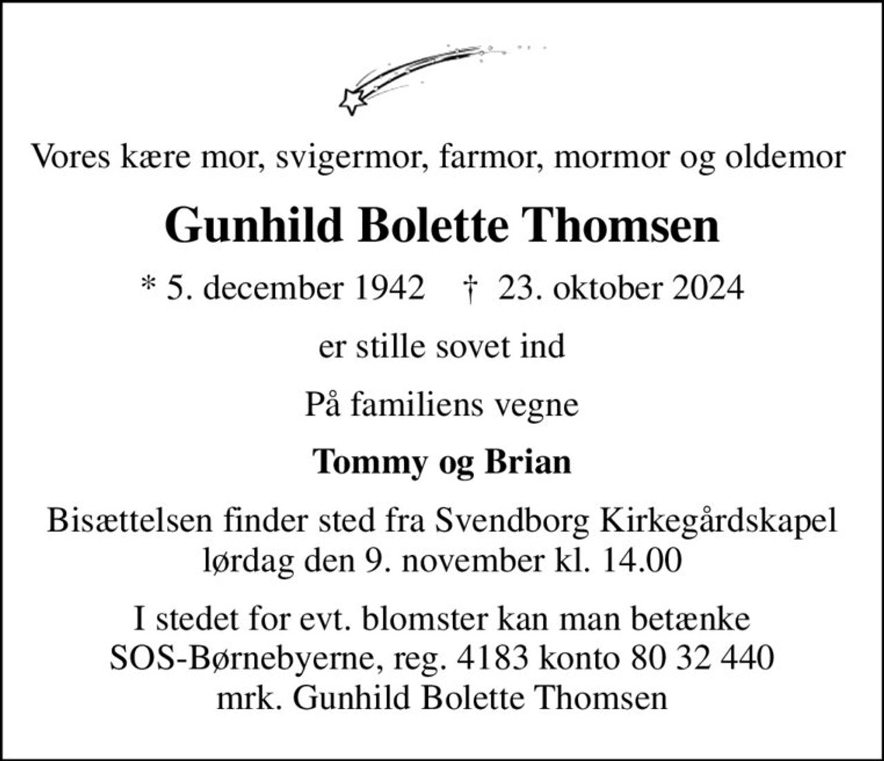 Vores kære mor, svigermor, farmor, mormor og oldemor 
Gunhild Bolette Thomsen
* 5. december 1942    ✝ 23. oktober 2024
er stille sovet ind
På familiens vegne
Tommy og Brian
Bisættelsen finder sted fra Svendborg Kirkegårdskapel  lørdag den 9. november kl. 14.00 
I stedet for evt. blomster kan man betænke
					SOS-Børnebyerne reg.4183konto8032440mrk. Gunhild Bolette
					Thomsen