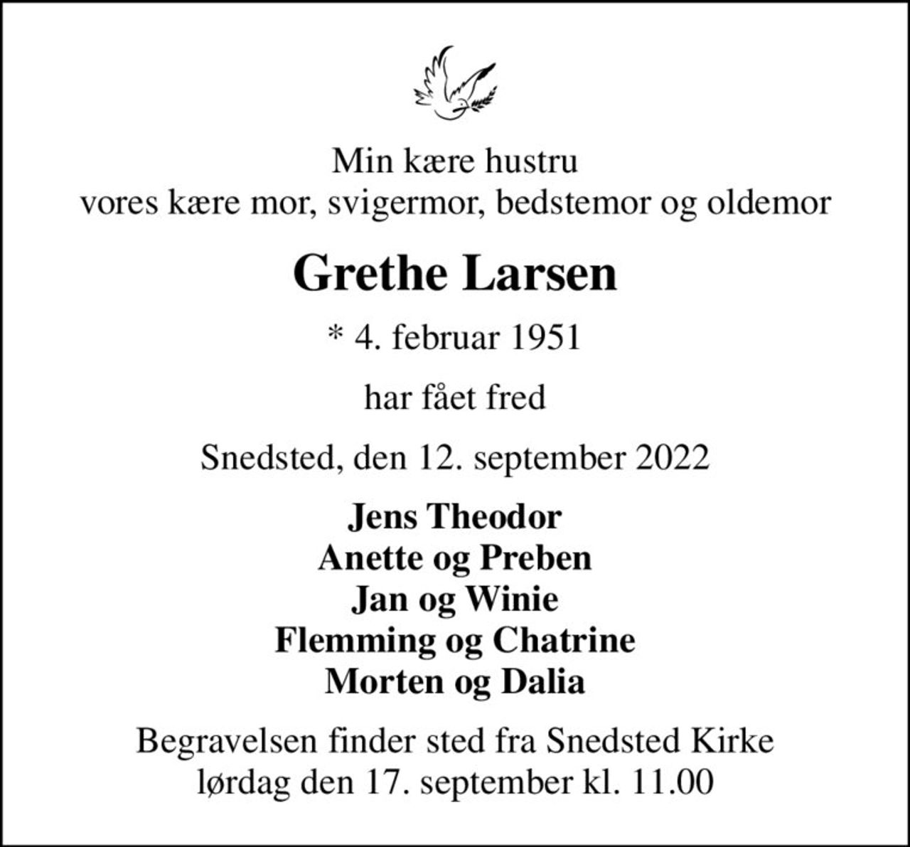 Min kære hustru vores kære mor, svigermor, bedstemor og oldemor
Grethe Larsen
* 4. februar 1951
har fået fred
Snedsted, den 12. september 2022
Jens Theodor Anette og Preben Jan og Winie Flemming og Chatrine Morten og Dalia
Begravelsen finder sted fra Snedsted Kirke  lørdag den 17. september kl. 11.00
