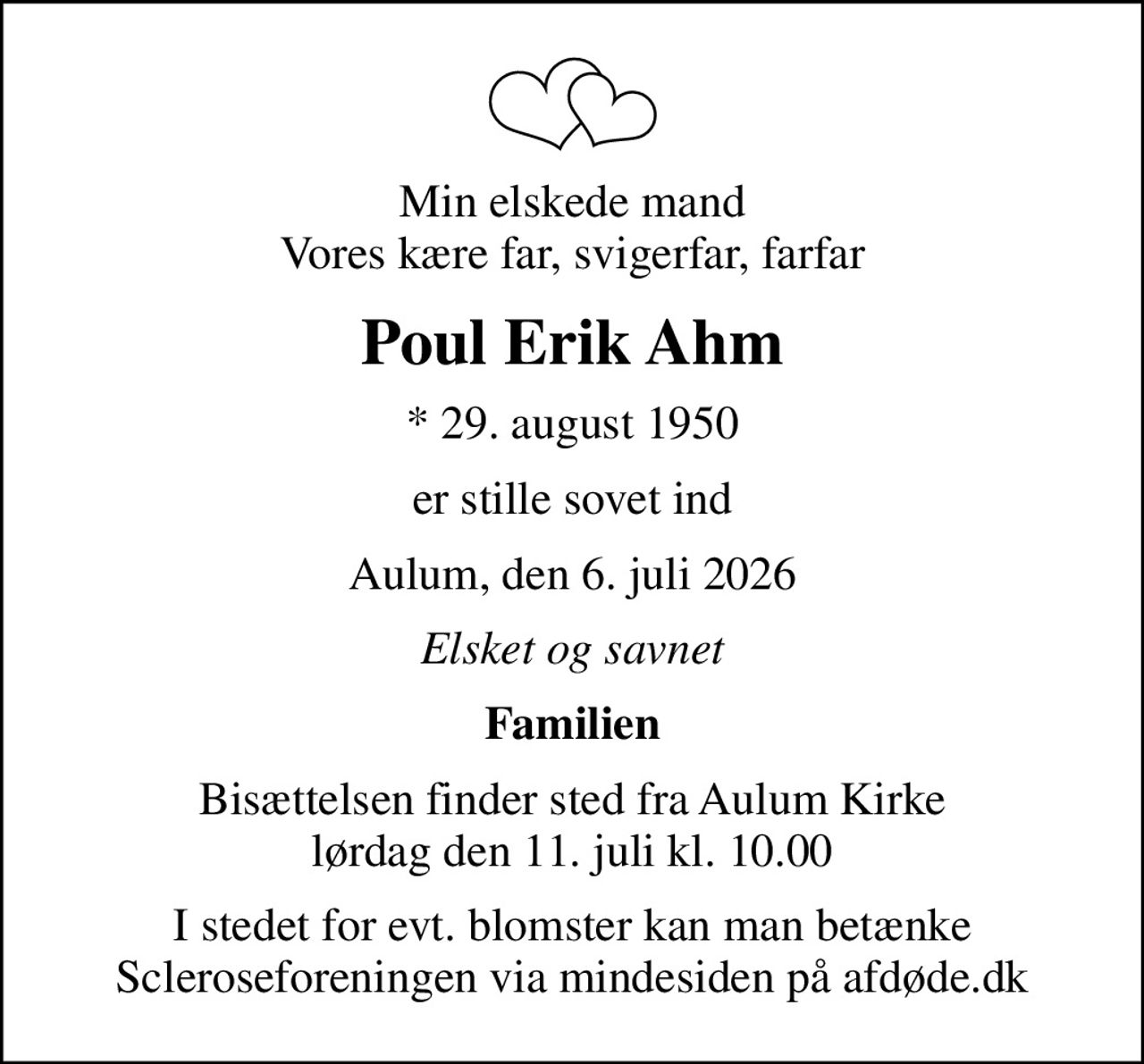 Min elskede mand Vores kære far, svigerfar, farfar
Poul Erik Ahm
* 29. august 1950
er stille sovet ind
Aulum, den 6. juli 2026
Elsket og savnet
Familien
Bisættelsen finder sted fra Aulum Kirke  lørdag den 11. juli kl. 10.00 
I stedet for evt. blomster kan man betænke
					Scleroseforeningen via mindesiden på afdøde.dk