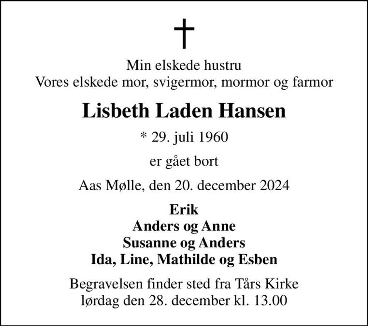 Min elskede hustru Vores elskede mor, svigermor, mormor og farmor
Lisbeth Laden Hansen
* 29. juli 1960
er gået bort
Aas Mølle, den 20. december 2024
Erik Anders og Anne Susanne og Anders Ida, Line, Mathilde og Esben
Begravelsen finder sted fra Tårs Kirke  lørdag den 28. december kl. 13.00
