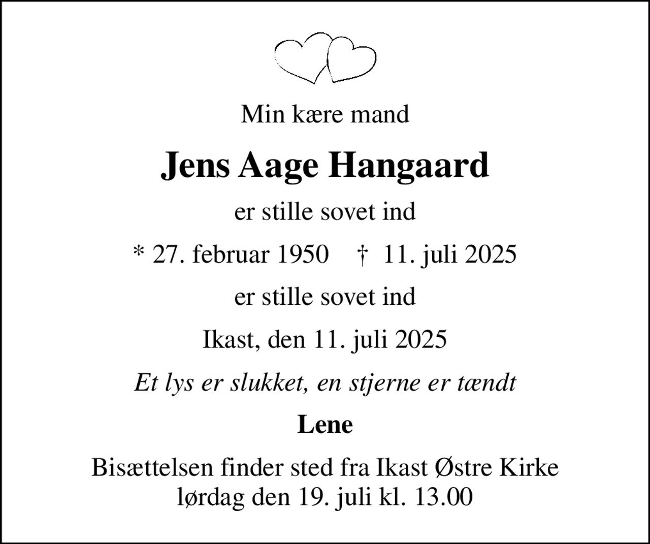 Min kære mand
Jens Aage Hangaard
er stille sovet ind
* 27. februar 1950    ✝ 11. juli 2025
er stille sovet ind
Ikast, den 11. juli 2025
Et lys er slukket, en stjerne er tændt
Lene
Bisættelsen finder sted fra Ikast Østre Kirke  lørdag den 19. juli kl. 13.00