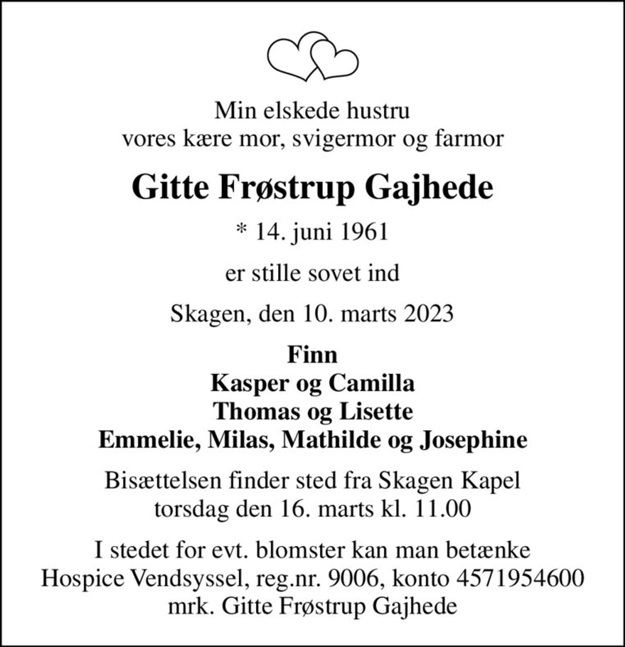 Min elskede hustru vores kære mor, svigermor og farmor
Gitte Frøstrup Gajhede
* 14. juni 1961
er stille sovet ind
Skagen, den 10. marts 2023
Finn Kasper og Camilla Thomas og Lisette Emmelie, Milas, Mathilde og Josephine
Bisættelsen finder sted fra Skagen Kapel  torsdag den 16. marts kl. 11.00 
I stedet for evt. blomster kan man betænke
					Hospice Vendsyssel reg.nr.9006,konto4571954600mrk. Gitte
					Frøstrup Gajhede