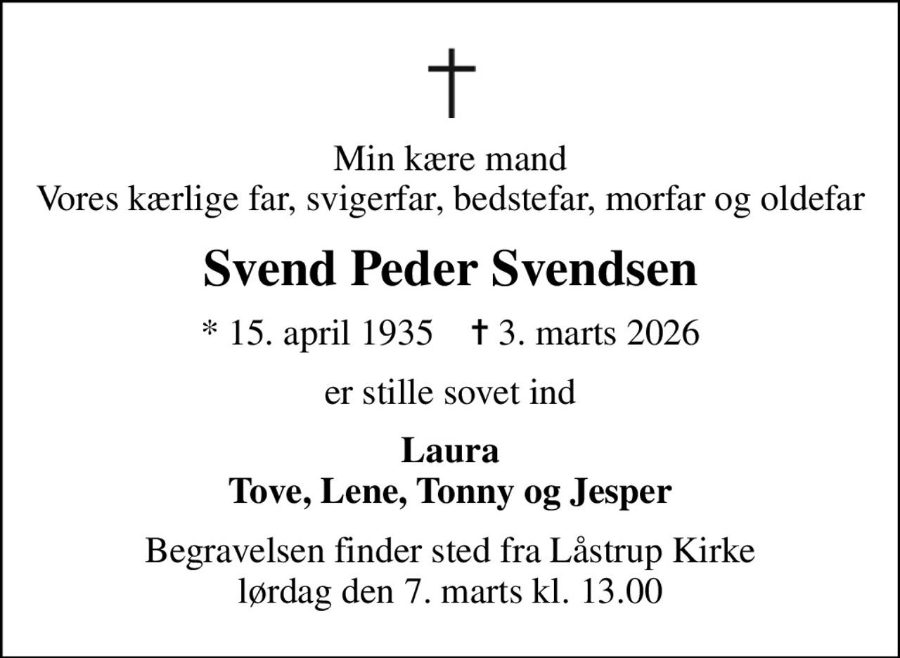 Min kære mand Vores kærlige far, svigerfar, bedstefar, morfar og oldefar
Svend Peder Svendsen
* 15. april 1935    ✝ 3. marts 2026
er stille sovet ind
Laura Tove, Lene, Tonny og Jesper
Begravelsen finder sted fra Låstrup Kirke  lørdag den 7. marts kl. 13.00