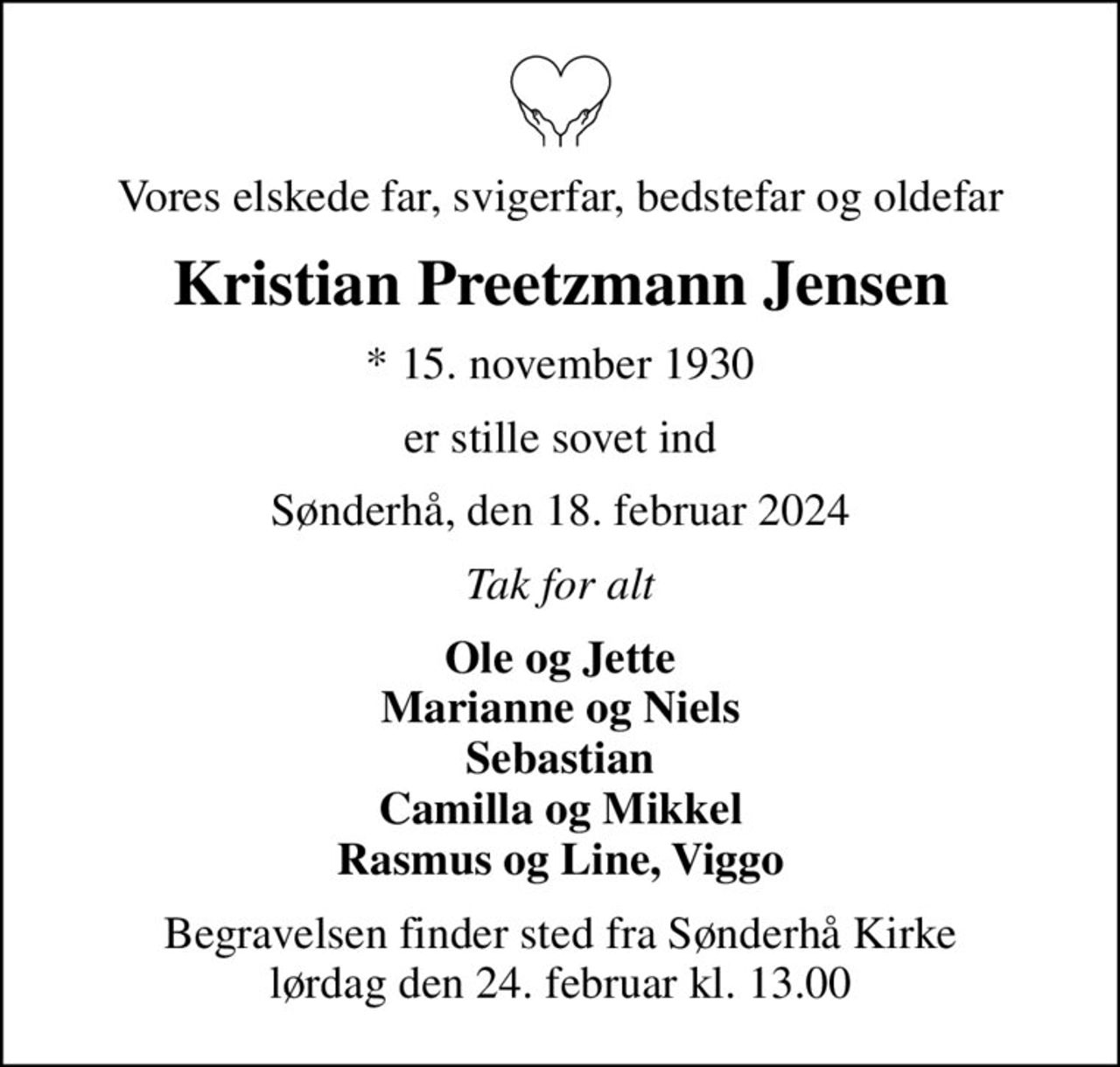 Vores elskede far, svigerfar, bedstefar og oldefar
Kristian Preetzmann Jensen
* 15. november 1930
er stille sovet ind
Sønderhå, den 18. februar 2024
Tak for alt
Ole og Jette Marianne og Niels Sebastian Camilla og Mikkel Rasmus og Line, Viggo
Begravelsen finder sted fra Sønderhå Kirke  lørdag den 24. februar kl. 13.00