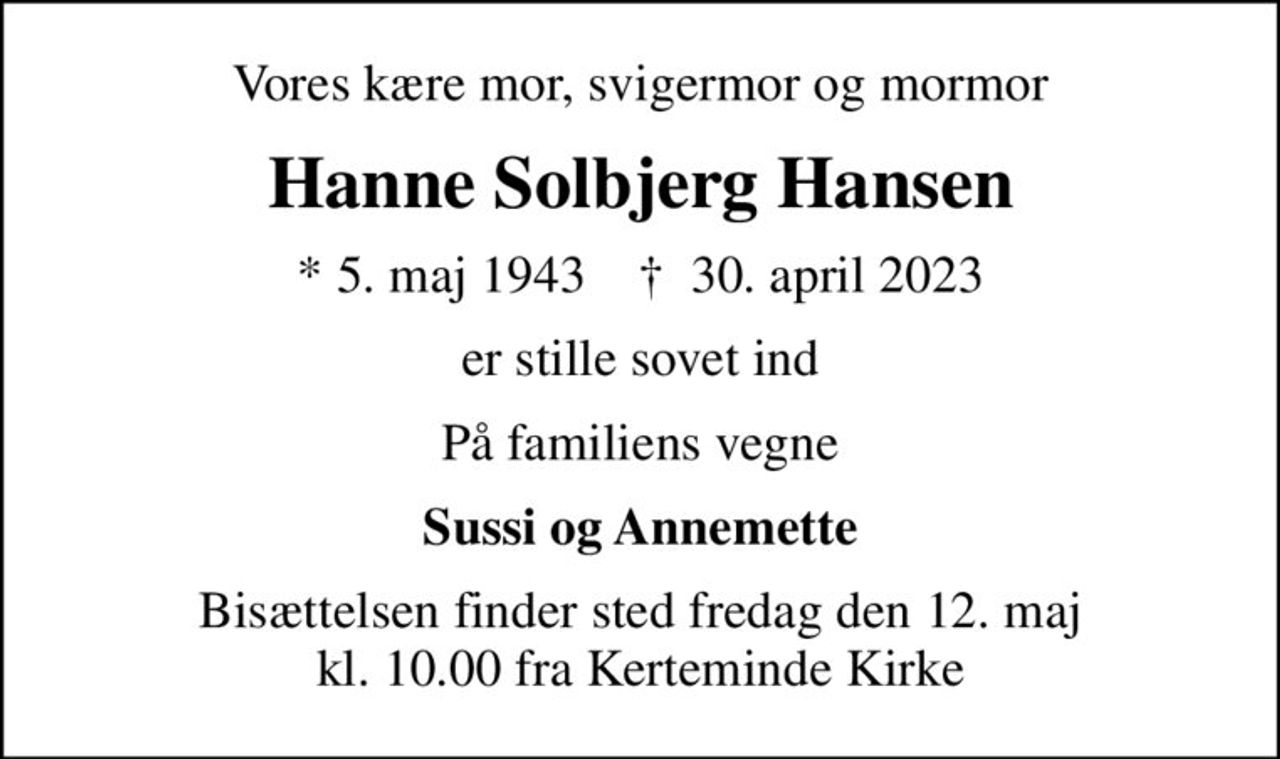 Vores kære mor, svigermor og mormor
Hanne Solbjerg Hansen
* 5. maj 1943    ✝ 30. april 2023
er stille sovet ind
På familiens vegne
Sussi og Annemette
Bisættelsen finder sted fredag den 12. maj kl. 10.00 fra Kerteminde Kirke