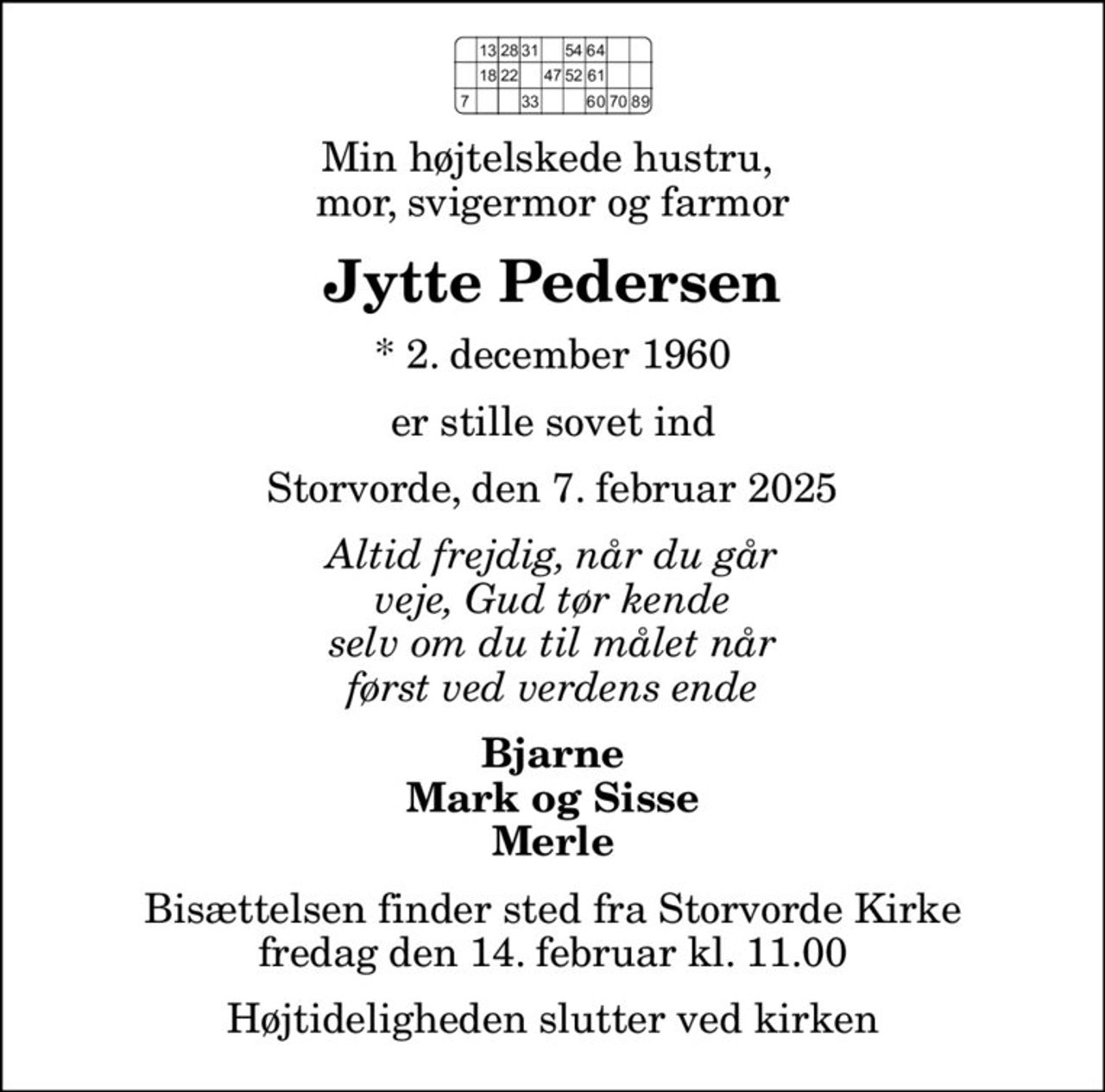 Min højtelskede hustru,  mor, svigermor og farmor
Jytte Pedersen
* 2. december 1960
er stille sovet ind
Storvorde, den 7. februar 2025
Altid frejdig, når du går veje, Gud tør kende selv om du til målet når først ved verdens ende
Bjarne Mark og Sisse Merle
Bisættelsen finder sted fra Storvorde Kirke  fredag den 14. februar kl. 11.00  Højtideligheden slutter ved kirken