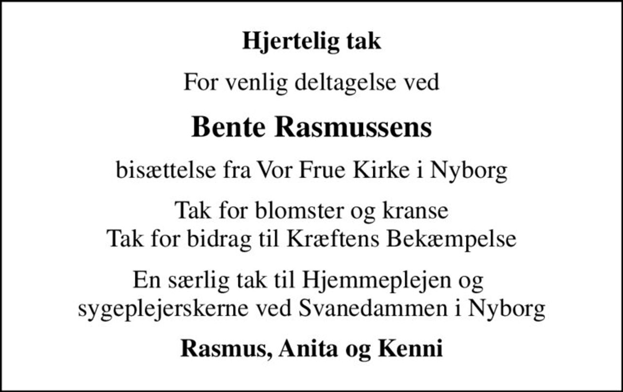 Hjertelig tak
For venlig deltagelse ved
Bente Rasmussens
bisættelse fra Vor Frue Kirke i Nyborg
Tak for blomster og kranse Tak for bidrag til Kræftens Bekæmpelse
En særlig tak til Hjemmeplejen og  sygeplejerskerne ved Svanedammen i Nyborg
Rasmus, Anita og Kenni