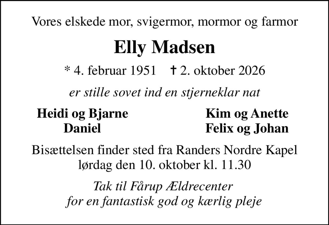 Vores elskede mor, svigermor, mormor og farmor
Elly Madsen
* 4. februar 1951    ✝ 2. oktober 2026
er stille sovet ind en stjerneklar nat
Heidi og Bjarne
Kim og Anette
Daniel
Felix og Johan
Bisættelsen finder sted fra Randers Nordre Kapel  lørdag den 10. oktober kl. 11.30 
Tak til Fårup Ældrecenter  for en fantastisk god og kærlig pleje