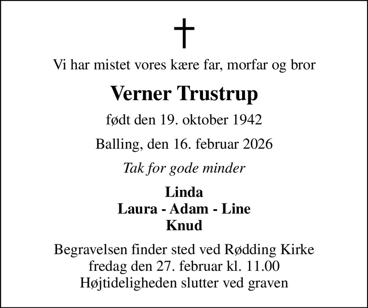 Vi har mistet vores kære far, morfar og bror
Verner Trustrup
født den 19. oktober 1942
Balling, den 16. februar 2026
Tak for gode minder
Linda Laura - Adam - Line Knud
Begravelsen finder sted ved Rødding Kirke  fredag den 27. februar kl. 11.00  Højtideligheden slutter ved graven