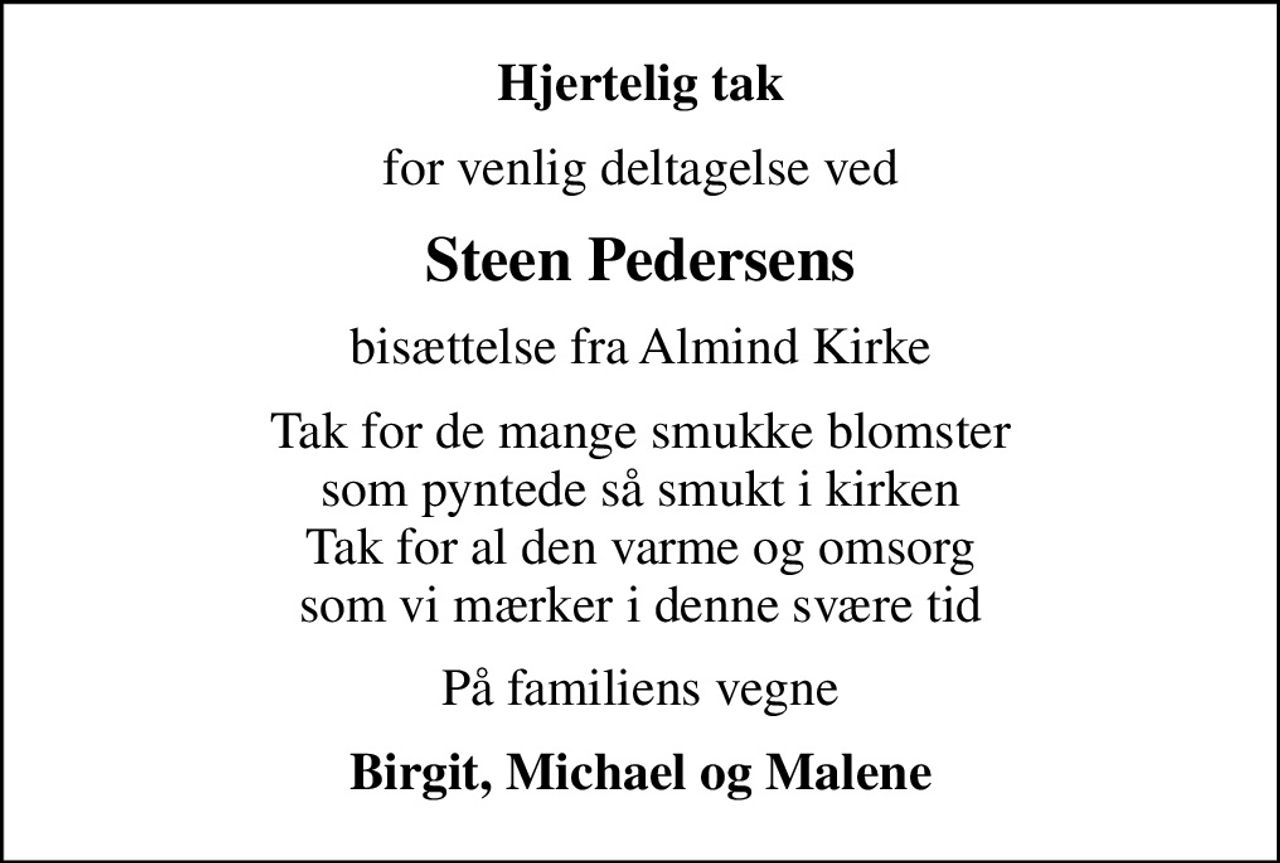 Hjertelig tak
for venlig deltagelse ved
Steen Pedersens
bisættelse fra Almind Kirke
Tak for de mange smukke blomster  som pyntede så smukt i kirken  Tak for al den varme og omsorg  som vi mærker i denne svære tid 
På familiens vegne
Birgit, Michael og Malene