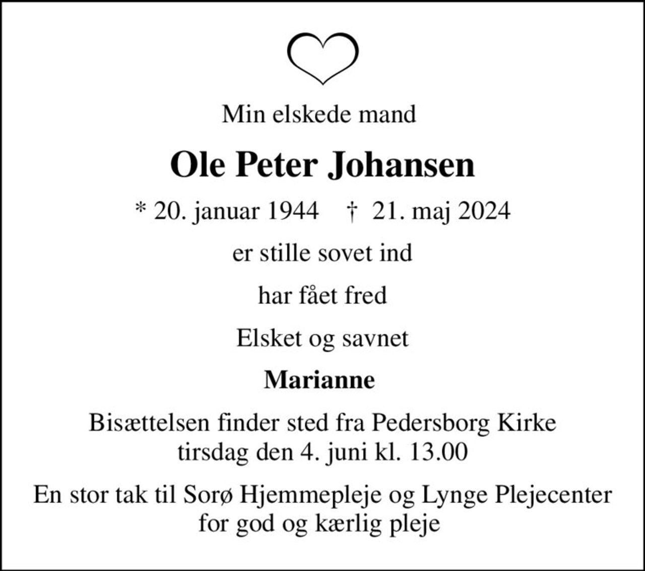 Min elskede mand 
Ole Peter Johansen
* 20. januar 1944    ✝ 21. maj 2024
er stille sovet ind
har fået fred
Elsket og savnet
Marianne 
Bisættelsen finder sted fra Pedersborg Kirke  tirsdag den 4. juni kl. 13.00 
En stor tak til Sorø Hjemmepleje og Lynge Plejecenter for god og kærlig pleje
