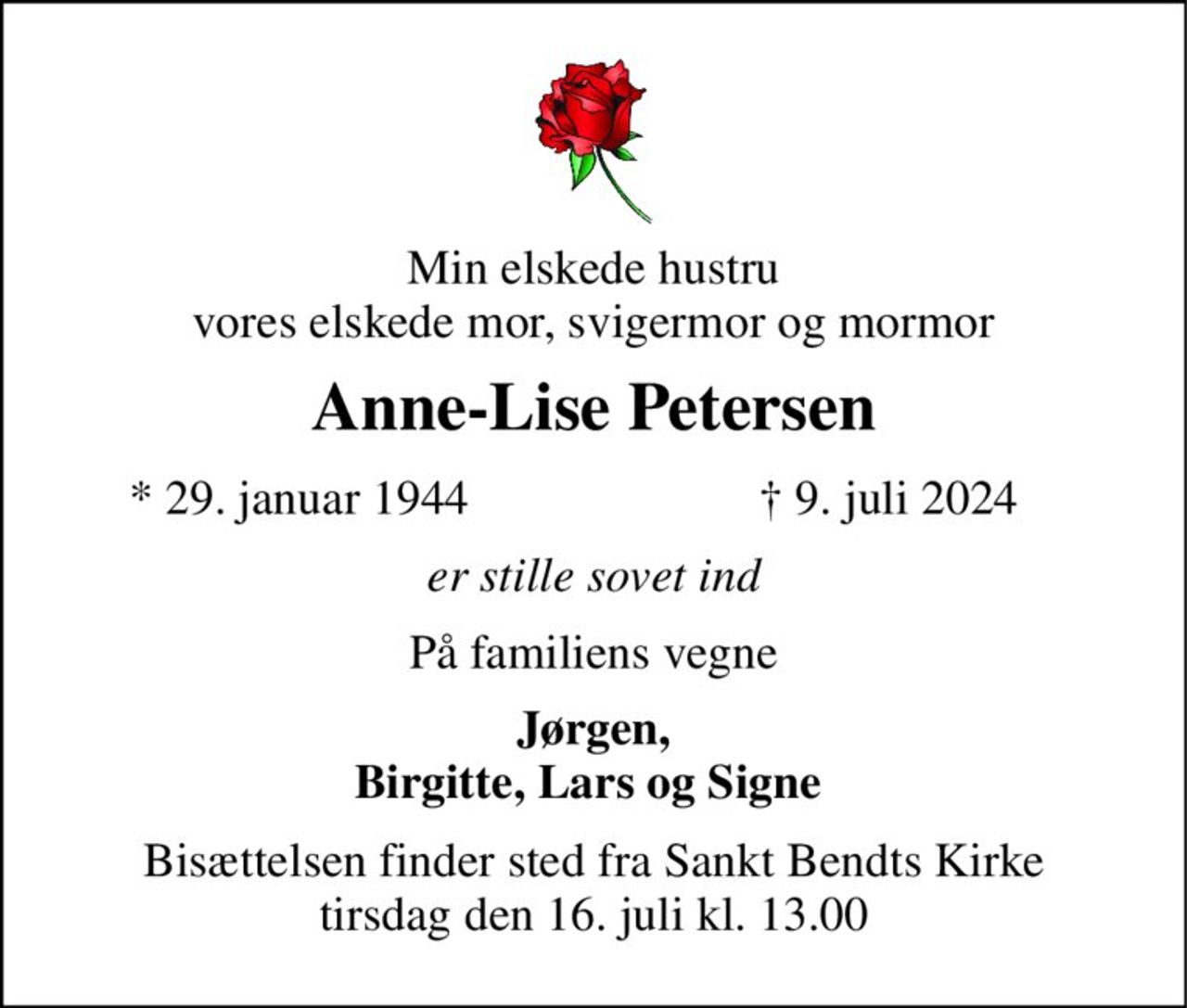 Min elskede hustru vores elskede mor, svigermor og mormor 
Anne-Lise Petersen 
*​ 29. januar 1944 
✝​ 9. juli 2024​ 
er stille sovet ind 
På familiens vegne 
Jørgen, Birgitte, Lars og Signe  
Bisættelsen​ finder sted fra Sankt Bendts Kirke​ tirsdag den 16. juli​ kl. 13.00