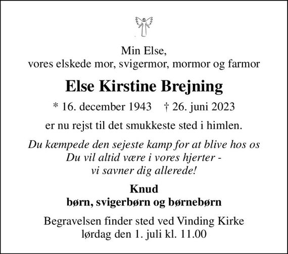 Min Else, vores elskede mor, svigermor, mormor og farmor
Else Kirstine Brejning
* 16. december 1943    &#x271d; 26. juni 2023
er nu rejst til det smukkeste sted i himlen.
Du kæmpede den sejeste kamp for at blive hos os Du vil altid være i vores hjerter - vi savner dig allerede!
Knud børn, svigerbørn og børnebørn
Begravelsen finder sted ved Vinding Kirke  lørdag den 1. juli kl. 11.00