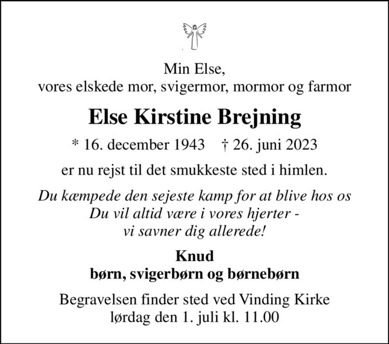 Min Else, vores elskede mor, svigermor, mormor og farmor
Else Kirstine Brejning
* 16. december 1943    ✝ 26. juni 2023
er nu rejst til det smukkeste sted i himlen.
Du kæmpede den sejeste kamp for at blive hos os Du vil altid være i vores hjerter - vi savner dig allerede!
Knud børn, svigerbørn og børnebørn
Begravelsen finder sted ved Vinding Kirke  lørdag den 1. juli kl. 11.00