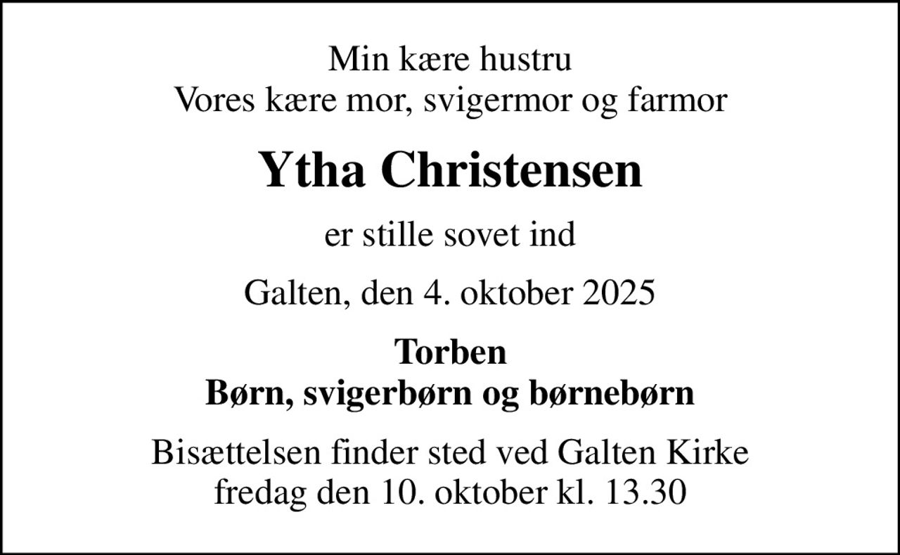Min kære hustru Vores kære mor, svigermor og farmor
Ytha Christensen
er stille sovet ind
Galten, den 4. oktober 2025
Torben Børn, svigerbørn og børnebørn
Bisættelsen finder sted ved Galten Kirke  fredag den 10. oktober kl. 13.30