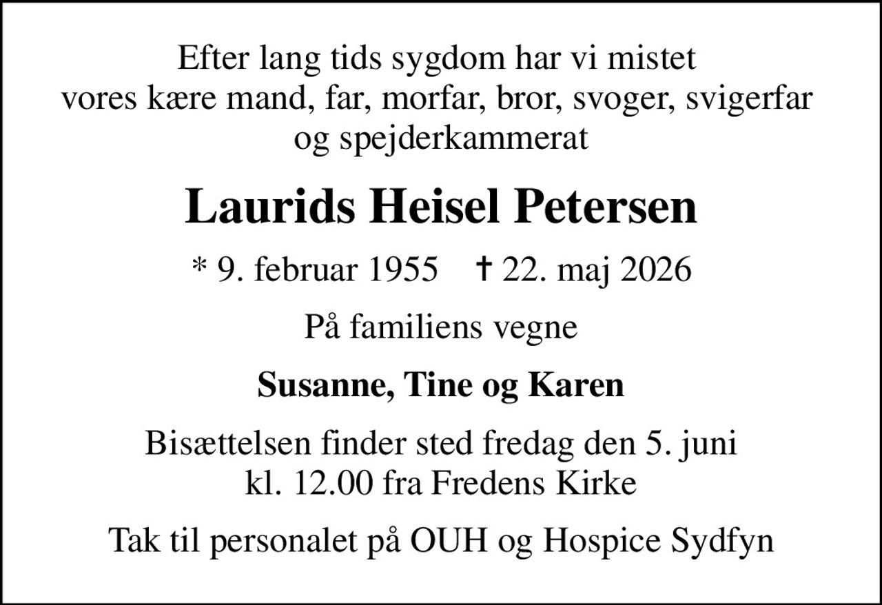 Efter lang tids sygdom har vi mistet  vores kære mand, far, morfar, bror, svoger, svigerfar  og spejderkammerat
Laurids Heisel Petersen
* 9. februar 1955    ✝ 22. maj 2026
På familiens vegne
Susanne, Tine og Karen
Bisættelsen finder sted fredag den 5. juni kl. 12.00 fra Fredens Kirke
Tak til personalet på OUH og Hospice Sydfyn