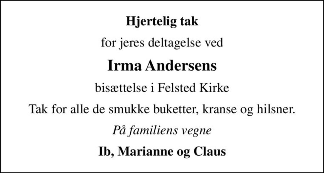 Hjertelig tak
for jeres deltagelse ved
Irma Andersens
bisættelse i Felsted Kirke
Tak for alle de smukke buketter, kranse og hilsner.
På familiens vegne
Ib, Marianne og Claus
