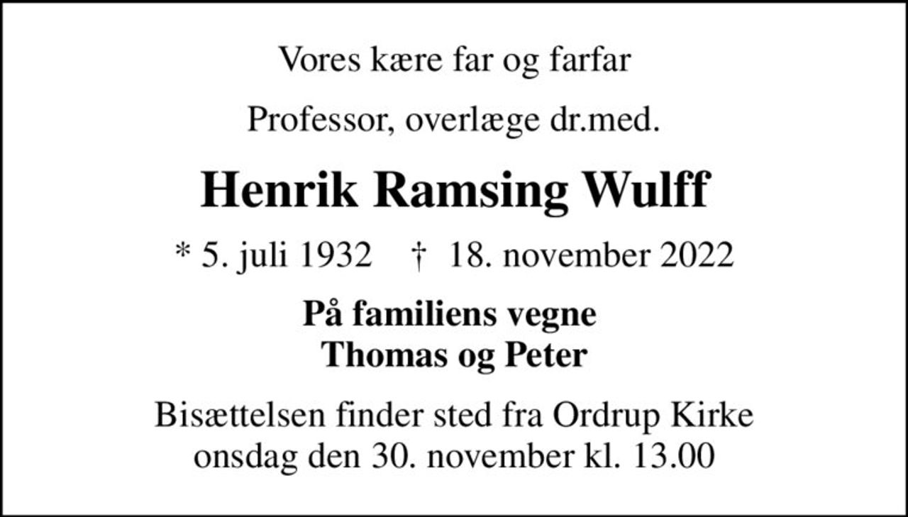 Vores kære far og farfar
Professor, overlæge dr.med.
Henrik Ramsing Wulff
* 5. juli 1932    ✝ 18. november 2022
På familiens vegne  Thomas og Peter
Bisættelsen finder sted fra Ordrup Kirke  onsdag den 30. november kl. 13.00