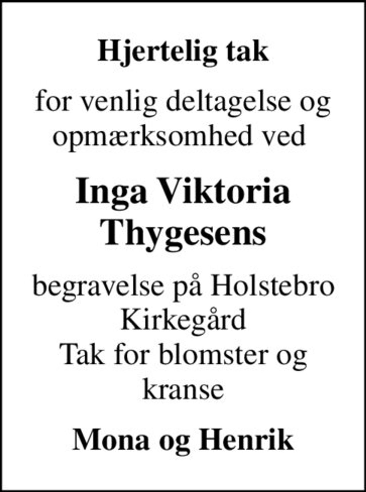 Hjertelig tak
for venlig deltagelse og opmærksomhed ved 
Inga Viktoria Thygesens
begravelse på Holstebro Kirkegård Tak for blomster og kranse
Mona og Henrik