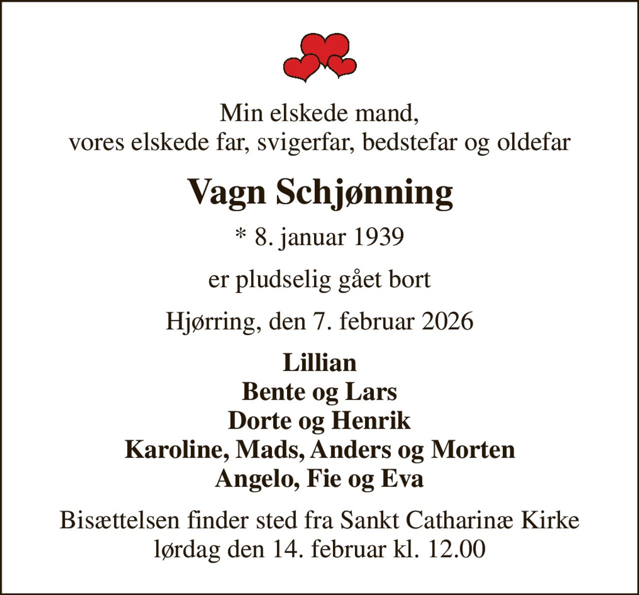 Min elskede mand, vores elskede far, svigerfar, bedstefar og oldefar
Vagn Schjønning
* 8. januar 1939
er pludselig gået bort
Hjørring, den 7. februar 2026
Lillian Bente og Lars Dorte og Henrik Karoline, Mads, Anders og Morten Angelo, Fie og Eva
Bisættelsen finder sted fra Sankt Catharinæ Kirke  lørdag den 14. februar kl. 12.00