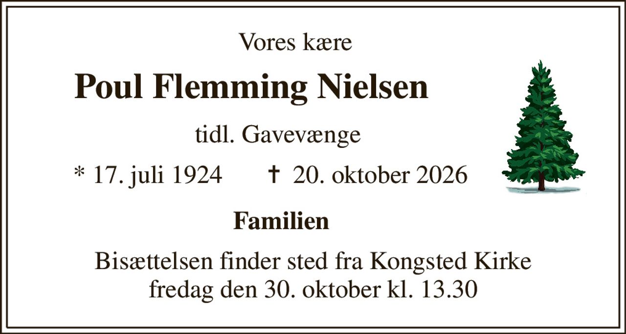 Vores kære 
        Poul Flemming Nielsen 
                              tidl. Gavevænge 
           *​ 17. juli 1924​       ✝​  20. oktober 2026 
                                    Familien 
Bisættelsen​ finder sted fra Kongsted Kirke​ fredag den 30. oktober​ kl. 13.30