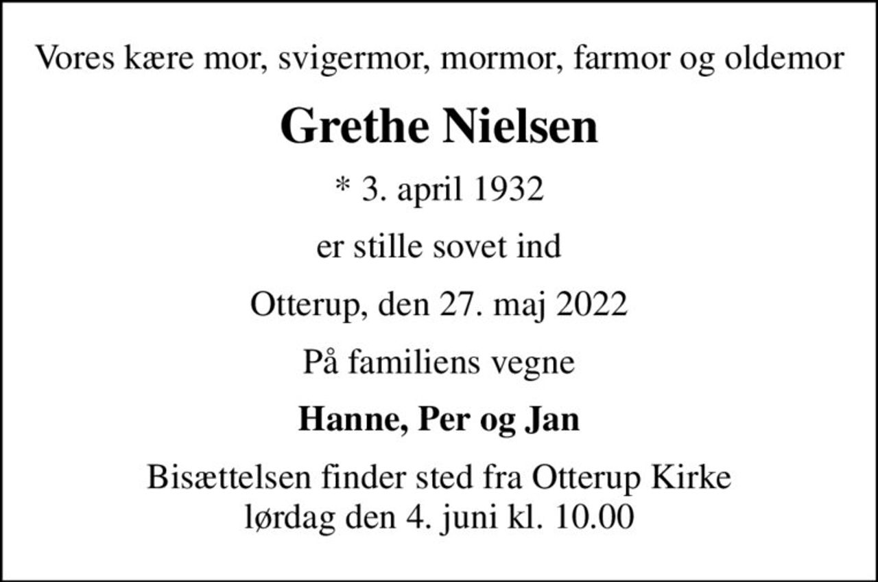 Vores kære mor, svigermor, mormor, farmor og oldemor
Grethe Nielsen
* 3. april 1932
er stille sovet ind
Otterup, den 27. maj 2022
På familiens vegne
Hanne, Per og Jan
Bisættelsen finder sted fra Otterup Kirke  lørdag den 4. juni kl. 10.00